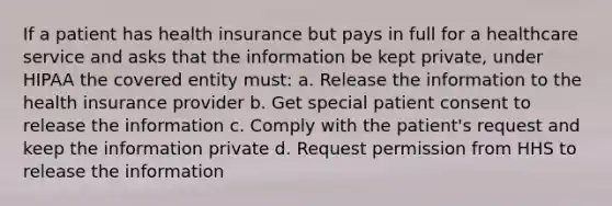 If a patient has health insurance but pays in full for a healthcare service and asks that the information be kept private, under HIPAA the covered entity must: a. Release the information to the health insurance provider b. Get special patient consent to release the information c. Comply with the patient's request and keep the information private d. Request permission from HHS to release the information