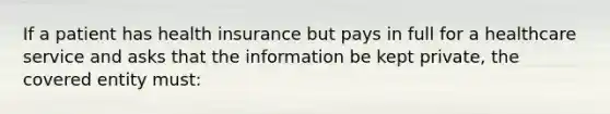 If a patient has health insurance but pays in full for a healthcare service and asks that the information be kept private, the covered entity must: