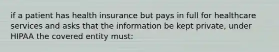 if a patient has health insurance but pays in full for healthcare services and asks that the information be kept private, under HIPAA the covered entity must: