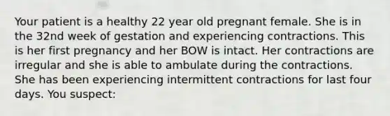 Your patient is a healthy 22 year old pregnant female. She is in the 32nd week of gestation and experiencing contractions. This is her first pregnancy and her BOW is intact. Her contractions are irregular and she is able to ambulate during the contractions. She has been experiencing intermittent contractions for last four days. You suspect: