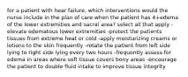 for a patient with hear failure, which interventions would the nurse include in the plan of care when the patient has 4+edema of the lower extremities and sacral area? select all that apply -elevate edematous lower extremities -protect the patients tissues from extreme heat or cold -apply moisturizing creams or lotions to the skin frequently -rotate the patient from left side lying to right side lying every two hours -frequently assess for edema in areas where soft tissue covers bony areas -encourage the patient to double fluid intake to improve tissue integrity