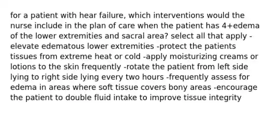 for a patient with hear failure, which interventions would the nurse include in the plan of care when the patient has 4+edema of the lower extremities and sacral area? select all that apply -elevate edematous lower extremities -protect the patients tissues from extreme heat or cold -apply moisturizing creams or lotions to the skin frequently -rotate the patient from left side lying to right side lying every two hours -frequently assess for edema in areas where soft tissue covers bony areas -encourage the patient to double fluid intake to improve tissue integrity