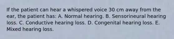 If the patient can hear a whispered voice 30 cm away from the ear, the patient has: A. Normal hearing. B. Sensorineural hearing loss. C. Conductive hearing loss. D. Congenital hearing loss. E. Mixed hearing loss.