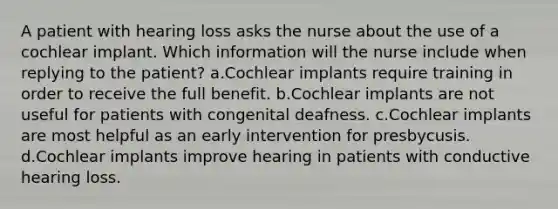 A patient with hearing loss asks the nurse about the use of a cochlear implant. Which information will the nurse include when replying to the patient? a.Cochlear implants require training in order to receive the full benefit. b.Cochlear implants are not useful for patients with congenital deafness. c.Cochlear implants are most helpful as an early intervention for presbycusis. d.Cochlear implants improve hearing in patients with conductive hearing loss.