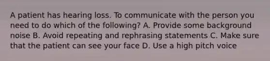 A patient has hearing loss. To communicate with the person you need to do which of the following? A. Provide some background noise B. Avoid repeating and rephrasing statements C. Make sure that the patient can see your face D. Use a high pitch voice