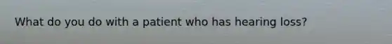 What do you do with a patient who has hearing loss?