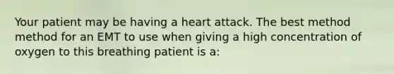 Your patient may be having a heart attack. The best method method for an EMT to use when giving a high concentration of oxygen to this breathing patient is a: