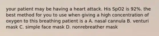 your patient may be having a heart attack. His SpO2 is 92%. the best method for you to use when giving a high concentration of oxygen to this breathing patient is a A. nasal cannula B. venturi mask C. simple face mask D. nonrebreather mask