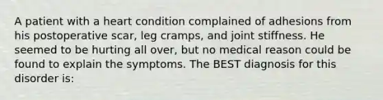 A patient with a heart condition complained of adhesions from his postoperative scar, leg cramps, and joint stiffness. He seemed to be hurting all over, but no medical reason could be found to explain the symptoms. The BEST diagnosis for this disorder is: