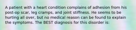 A patient with a heart condition complains of adhesion from his post-op scar, leg cramps, and joint stiffness. He seems to be hurting all over, but no medical reason can be found to explain the symptoms. The BEST diagnosis for this disorder is: