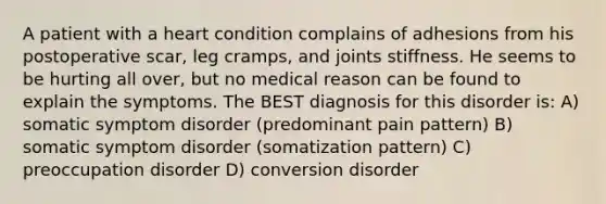 A patient with a heart condition complains of adhesions from his postoperative scar, leg cramps, and joints stiffness. He seems to be hurting all over, but no medical reason can be found to explain the symptoms. The BEST diagnosis for this disorder is: A) somatic symptom disorder (predominant pain pattern) B) somatic symptom disorder (somatization pattern) C) preoccupation disorder D) conversion disorder