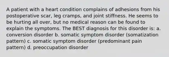 A patient with a heart condition complains of adhesions from his postoperative scar, leg cramps, and joint stiffness. He seems to be hurting all over, but no medical reason can be found to explain the symptoms. The BEST diagnosis for this disorder is: a. conversion disorder b. somatic symptom disorder (somatization pattern) c. somatic symptom disorder (predominant pain pattern) d. preoccupation disorder