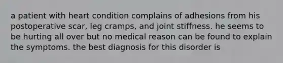 a patient with heart condition complains of adhesions from his postoperative scar, leg cramps, and joint stiffness. he seems to be hurting all over but no medical reason can be found to explain the symptoms. the best diagnosis for this disorder is