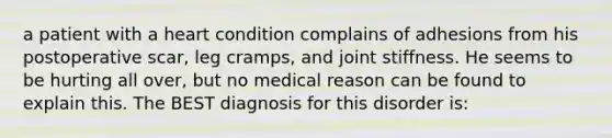 a patient with a heart condition complains of adhesions from his postoperative scar, leg cramps, and joint stiffness. He seems to be hurting all over, but no medical reason can be found to explain this. The BEST diagnosis for this disorder is: