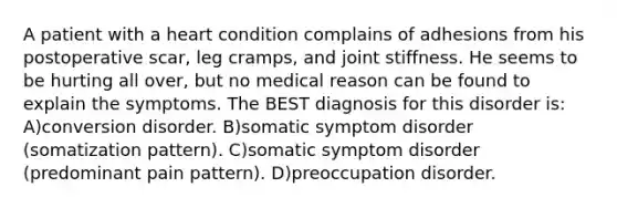 A patient with a heart condition complains of adhesions from his postoperative scar, leg cramps, and joint stiffness. He seems to be hurting all over, but no medical reason can be found to explain the symptoms. The BEST diagnosis for this disorder is: A)conversion disorder. B)somatic symptom disorder (somatization pattern). C)somatic symptom disorder (predominant pain pattern). D)preoccupation disorder.