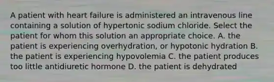 A patient with heart failure is administered an intravenous line containing a solution of hypertonic sodium chloride. Select the patient for whom this solution an appropriate choice. A. the patient is experiencing overhydration, or hypotonic hydration B. the patient is experiencing hypovolemia C. the patient produces too little antidiuretic hormone D. the patient is dehydrated