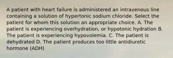 A patient with heart failure is administered an intravenous line containing a solution of hypertonic sodium chloride. Select the patient for whom this solution an appropriate choice. A. The patient is experiencing overhydration, or hypotonic hydration B. The patient is experiencing hypovolemia. C. The patient is dehydrated D. The patient produces too little antidiuretic hormone (ADH)