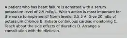 A patient who has heart failure is admitted with a serum potassium level of 2.9 mEq/L. Which action is most important for the nurse to implement? Norm levels: 3.5-5 A. Give 20 mEq of potassium chloride B. Initiate continuous cardiac monitoring C. Teach about the side effects of diuretics D. Arrange a consultation with the dietician.