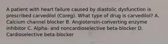 A patient with heart failure caused by diastolic dysfunction is prescribed carvedilol (Coreg). What type of drug is carvedilol? A. Calcium channel blocker B. Angiotensin-converting enzyme inhibitor C. Alpha- and noncardioselective beta-blocker D. Cardioselective beta-blocker