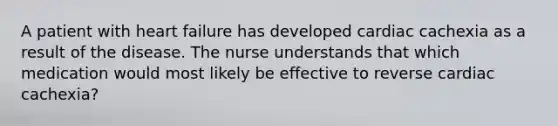 A patient with heart failure has developed cardiac cachexia as a result of the disease. The nurse understands that which medication would most likely be effective to reverse cardiac cachexia?​