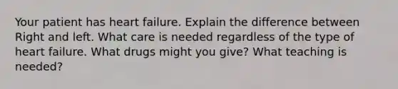 Your patient has heart failure. Explain the difference between Right and left. What care is needed regardless of the type of heart failure. What drugs might you give? What teaching is needed?