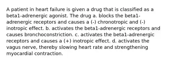 A patient in heart failure is given a drug that is classified as a beta1-adrenergic agonist. The drug a. blocks the beta1-adrenergic receptors and causes a (-) chronotropic and (-) inotropic effect. b. activates the beta1-adrenergic receptors and causes bronchoconstriction. c. activates the beta1-adrenergic receptors and causes a (+) inotropic effect. d. activates the vagus nerve, thereby slowing heart rate and strengthening myocardial contraction.