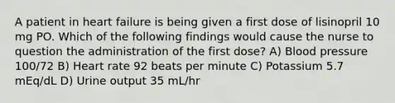 A patient in heart failure is being given a first dose of lisinopril 10 mg PO. Which of the following findings would cause the nurse to question the administration of the first dose? A) Blood pressure 100/72 B) Heart rate 92 beats per minute C) Potassium 5.7 mEq/dL D) Urine output 35 mL/hr