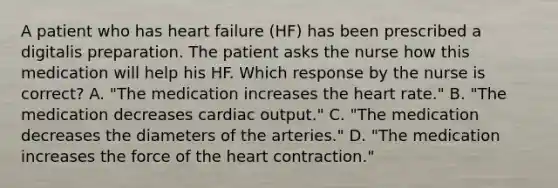 A patient who has heart failure (HF) has been prescribed a digitalis preparation. The patient asks the nurse how this medication will help his HF. Which response by the nurse is correct? A. "The medication increases the heart rate." B. "The medication decreases cardiac output." C. "The medication decreases the diameters of the arteries." D. "The medication increases the force of the heart contraction."