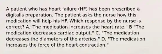 A patient who has heart failure (HF) has been prescribed a digitalis preparation. The patient asks the nurse how this medication will help his HF. Which response by the nurse is correct? A."The medication increases the heart rate." B."The medication decreases cardiac output." C. "The medication decreases the diameters of the arteries." D. "The medication increases the force of the heart contraction."