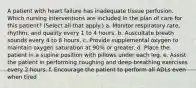 A patient with heart failure has inadequate tissue perfusion. Which nursing interventions are included in the plan of care for this patient? (Select all that apply.) a. Monitor respiratory rate, rhythm, and quality every 1 to 4 hours. b. Auscultate breath sounds every 4 to 8 hours. c. Provide supplemental oxygen to maintain oxygen saturation at 90% or greater. d. Place the patient in a supine position with pillows under each leg. e. Assist the patient in performing coughing and deep-breathing exercises every 2 hours. f. Encourage the patient to perform all ADLs even when tired