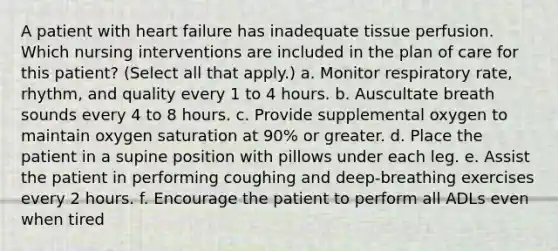 A patient with heart failure has inadequate tissue perfusion. Which nursing interventions are included in the plan of care for this patient? (Select all that apply.) a. Monitor respiratory rate, rhythm, and quality every 1 to 4 hours. b. Auscultate breath sounds every 4 to 8 hours. c. Provide supplemental oxygen to maintain oxygen saturation at 90% or greater. d. Place the patient in a supine position with pillows under each leg. e. Assist the patient in performing coughing and deep-breathing exercises every 2 hours. f. Encourage the patient to perform all ADLs even when tired