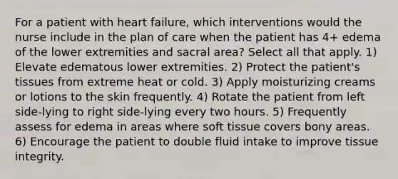 For a patient with heart failure, which interventions would the nurse include in the plan of care when the patient has 4+ edema of the lower extremities and sacral area? Select all that apply. 1) Elevate edematous lower extremities. 2) Protect the patient's tissues from extreme heat or cold. 3) Apply moisturizing creams or lotions to the skin frequently. 4) Rotate the patient from left side-lying to right side-lying every two hours. 5) Frequently assess for edema in areas where soft tissue covers bony areas. 6) Encourage the patient to double fluid intake to improve tissue integrity.