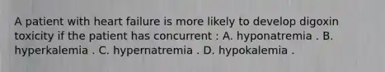 A patient with heart failure is more likely to develop digoxin toxicity if the patient has concurrent : A. hyponatremia . B. hyperkalemia . C. hypernatremia . D. hypokalemia .