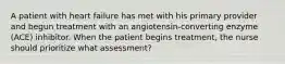 A patient with heart failure has met with his primary provider and begun treatment with an angiotensin-converting enzyme (ACE) inhibitor. When the patient begins treatment, the nurse should prioritize what assessment?