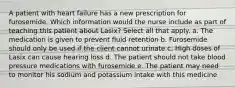 A patient with heart failure has a new prescription for furosemide. Which information would the nurse include as part of teaching this patient about Lasix? Select all that apply. a. The medication is given to prevent fluid retention b. Furosemide should only be used if the client cannot urinate c. High doses of Lasix can cause hearing loss d. The patient should not take blood pressure medications with furosemide e. The patient may need to monitor his sodium and potassium intake with this medicine