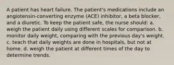 A patient has heart failure. The patient's medications include an angiotensin-converting enzyme (ACE) inhibitor, a beta blocker, and a diuretic. To keep the patient safe, the nurse should: a. weigh the patient daily using different scales for comparison. b. monitor daily weight, comparing with the previous day's weight. c. teach that daily weights are done in hospitals, but not at home. d. weigh the patient at different times of the day to determine trends.