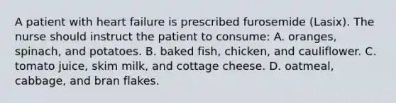 A patient with heart failure is prescribed furosemide (Lasix). The nurse should instruct the patient to consume: A. oranges, spinach, and potatoes. B. baked fish, chicken, and cauliflower. C. tomato juice, skim milk, and cottage cheese. D. oatmeal, cabbage, and bran flakes.