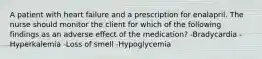 A patient with heart failure and a prescription for enalapril. The nurse should monitor the client for which of the following findings as an adverse effect of the medication? -Bradycardia -Hyperkalemia -Loss of smell -Hypoglycemia