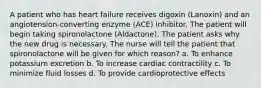 A patient who has heart failure receives digoxin (Lanoxin) and an angiotension-converting enzyme (ACE) inhibitor. The patient will begin taking spironolactone (Aldactone). The patient asks why the new drug is necessary. The nurse will tell the patient that spironolactone will be given for which reason? a. To enhance potassium excretion b. To increase cardiac contractility c. To minimize fluid losses d. To provide cardioprotective effects