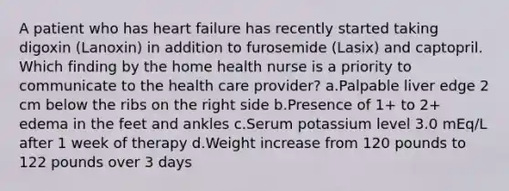 A patient who has heart failure has recently started taking digoxin (Lanoxin) in addition to furosemide (Lasix) and captopril. Which finding by the home health nurse is a priority to communicate to the health care provider? a.Palpable liver edge 2 cm below the ribs on the right side b.Presence of 1+ to 2+ edema in the feet and ankles c.Serum potassium level 3.0 mEq/L after 1 week of therapy d.Weight increase from 120 pounds to 122 pounds over 3 days