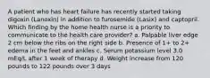 A patient who has heart failure has recently started taking digoxin (Lanoxin) in addition to furosemide (Lasix) and captopril. Which finding by the home health nurse is a priority to communicate to the health care provider? a. Palpable liver edge 2 cm below the ribs on the right side b. Presence of 1+ to 2+ edema in the feet and ankles c. Serum potassium level 3.0 mEq/L after 1 week of therapy d. Weight increase from 120 pounds to 122 pounds over 3 days