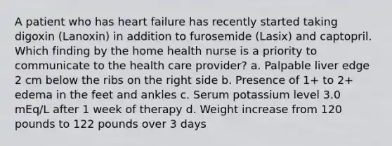 A patient who has heart failure has recently started taking digoxin (Lanoxin) in addition to furosemide (Lasix) and captopril. Which finding by the home health nurse is a priority to communicate to the health care provider? a. Palpable liver edge 2 cm below the ribs on the right side b. Presence of 1+ to 2+ edema in the feet and ankles c. Serum potassium level 3.0 mEq/L after 1 week of therapy d. Weight increase from 120 pounds to 122 pounds over 3 days