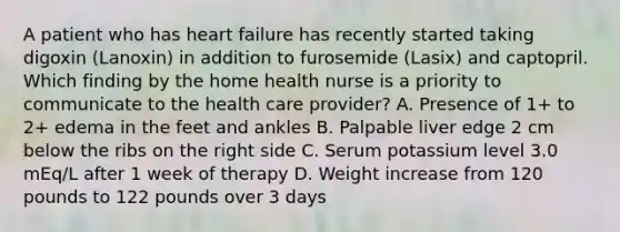 A patient who has heart failure has recently started taking digoxin (Lanoxin) in addition to furosemide (Lasix) and captopril. Which finding by the home health nurse is a priority to communicate to the health care provider? A. Presence of 1+ to 2+ edema in the feet and ankles B. Palpable liver edge 2 cm below the ribs on the right side C. Serum potassium level 3.0 mEq/L after 1 week of therapy D. Weight increase from 120 pounds to 122 pounds over 3 days