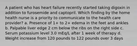 A patient who has heart failure recently started taking digoxin in addition to furosemide and captopril. Which finding by the home health nurse is a priority to communicate to the health care provider? a. Presence of 1+ to 2+ edema in the feet and ankles b. Palpable liver edge 2 cm below the ribs on the right side c. Serum potassium level 3.0 mEq/L after 1 week of therapy d. Weight increase from 120 pounds to 122 pounds over 3 days