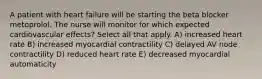 A patient with heart failure will be starting the beta blocker metoprolol. The nurse will monitor for which expected cardiovascular effects? Select all that apply. A) increased heart rate B) increased myocardial contractility C) delayed AV node contractility D) reduced heart rate E) decreased myocardial automaticity