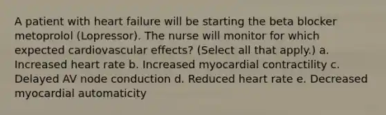 A patient with heart failure will be starting the beta blocker metoprolol (Lopressor). The nurse will monitor for which expected cardiovascular effects? (Select all that apply.) a. Increased heart rate b. Increased myocardial contractility c. Delayed AV node conduction d. Reduced heart rate e. Decreased myocardial automaticity