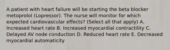 A patient with heart failure will be starting the beta blocker metoprolol (Lopressor). The nurse will monitor for which expected cardiovascular effects? (Select all that apply) A. Increased heart rate B. Increased myocardial contractility C. Delayed AV node conduction D. Reduced heart rate E. Decreased myocardial automaticity