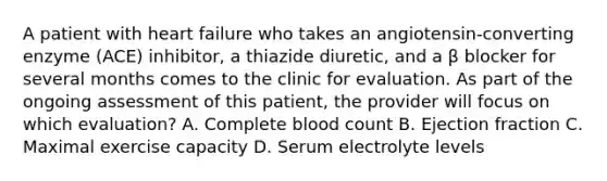 A patient with heart failure who takes an angiotensin-converting enzyme (ACE) inhibitor, a thiazide diuretic, and a β blocker for several months comes to the clinic for evaluation. As part of the ongoing assessment of this patient, the provider will focus on which evaluation? A. Complete blood count B. Ejection fraction C. Maximal exercise capacity D. Serum electrolyte levels