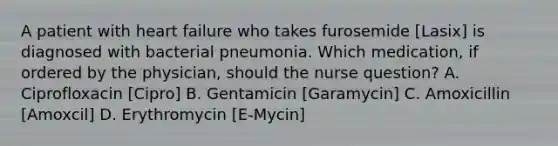 A patient with heart failure who takes furosemide [Lasix] is diagnosed with bacterial pneumonia. Which medication, if ordered by the physician, should the nurse question? A. Ciprofloxacin [Cipro] B. Gentamicin [Garamycin] C. Amoxicillin [Amoxcil] D. Erythromycin [E-Mycin]