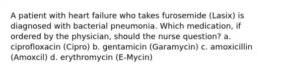 A patient with heart failure who takes furosemide (Lasix) is diagnosed with bacterial pneumonia. Which medication, if ordered by the physician, should the nurse question? a. ciprofloxacin (Cipro) b. gentamicin (Garamycin) c. amoxicillin (Amoxcil) d. erythromycin (E-Mycin)